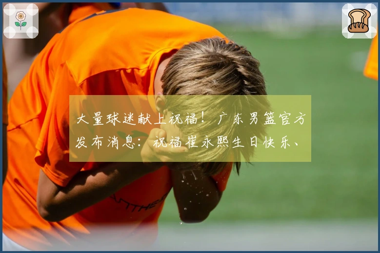 大量球迷献上祝福！广东男篮官方发布消息：祝福崔永熙生日快乐、身体健康、球技提升